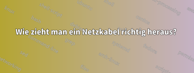 Wie zieht man ein Netzkabel richtig heraus?