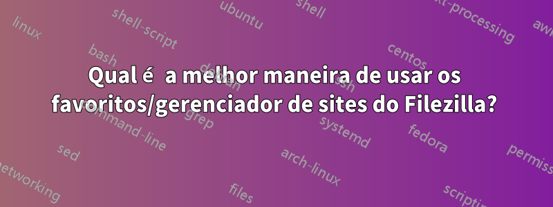 Qual é a melhor maneira de usar os favoritos/gerenciador de sites do Filezilla?