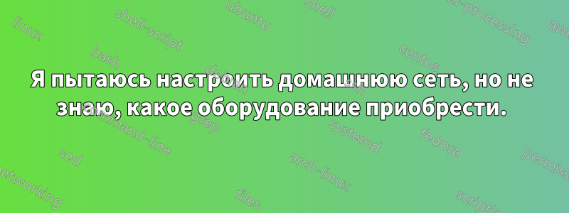 Я пытаюсь настроить домашнюю сеть, но не знаю, какое оборудование приобрести.