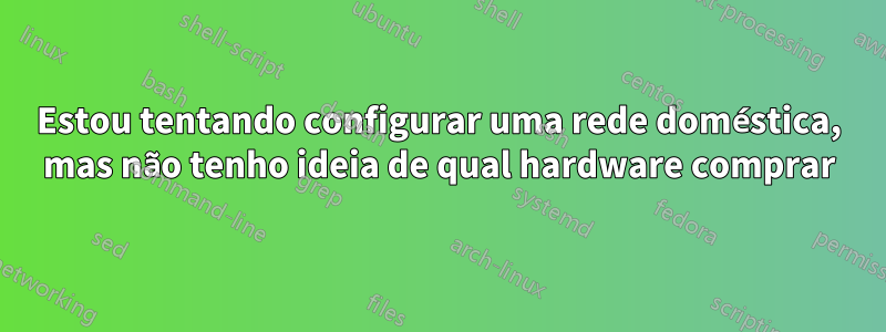 Estou tentando configurar uma rede doméstica, mas não tenho ideia de qual hardware comprar