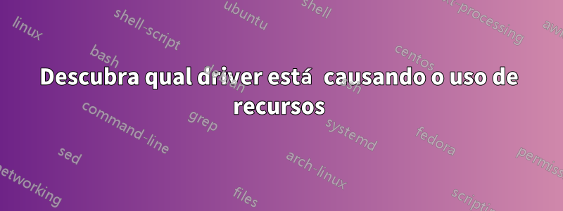 Descubra qual driver está causando o uso de recursos