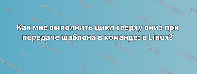 Как мне выполнить цикл сверху вниз при передаче шаблона в команде: в Linux?