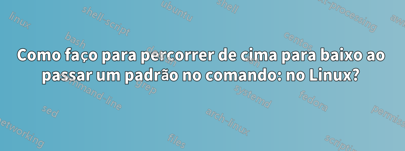 Como faço para percorrer de cima para baixo ao passar um padrão no comando: no Linux?