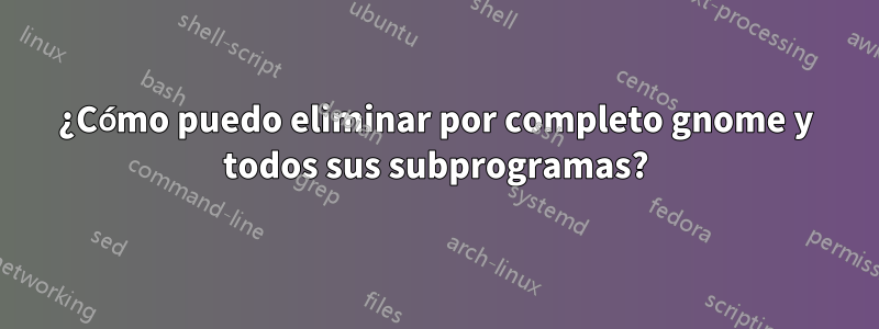 ¿Cómo puedo eliminar por completo gnome y todos sus subprogramas?