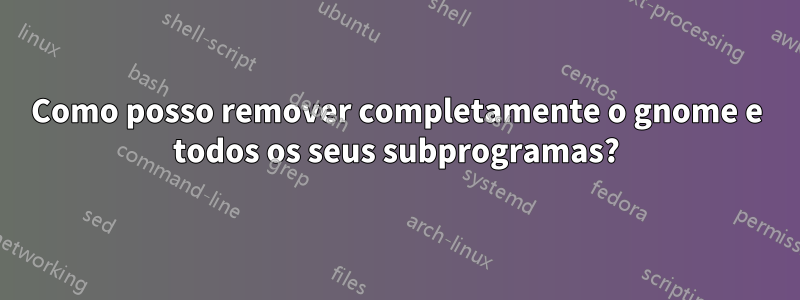 Como posso remover completamente o gnome e todos os seus subprogramas?