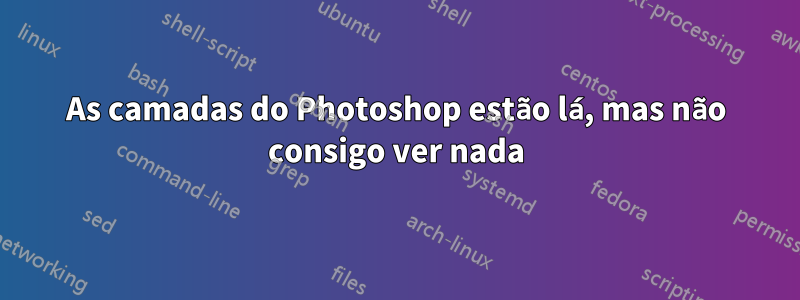 As camadas do Photoshop estão lá, mas não consigo ver nada