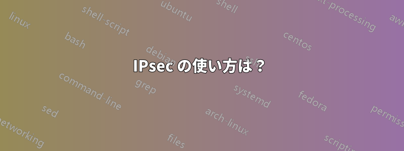 IPsec の使い方は？