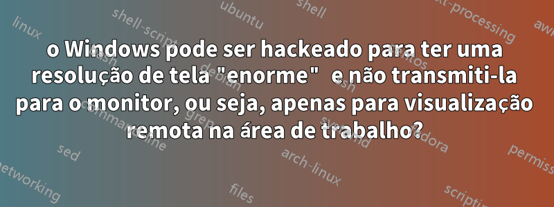 o Windows pode ser hackeado para ter uma resolução de tela "enorme" e não transmiti-la para o monitor, ou seja, apenas para visualização remota na área de trabalho?