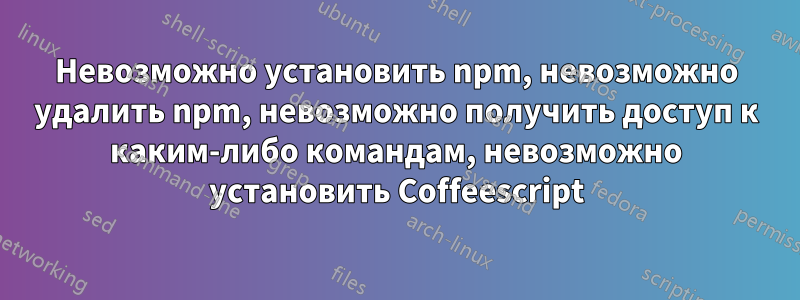 Невозможно установить npm, невозможно удалить npm, невозможно получить доступ к каким-либо командам, невозможно установить Coffeescript