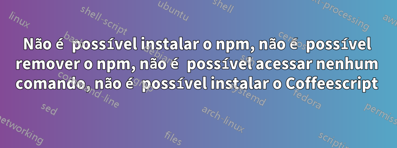 Não é possível instalar o npm, não é possível remover o npm, não é possível acessar nenhum comando, não é possível instalar o Coffeescript