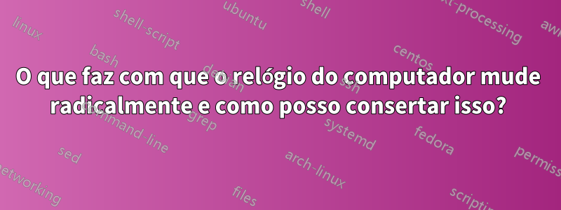 O que faz com que o relógio do computador mude radicalmente e como posso consertar isso?