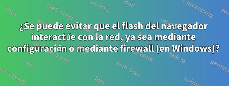 ¿Se puede evitar que el flash del navegador interactúe con la red, ya sea mediante configuración o mediante firewall (en Windows)?