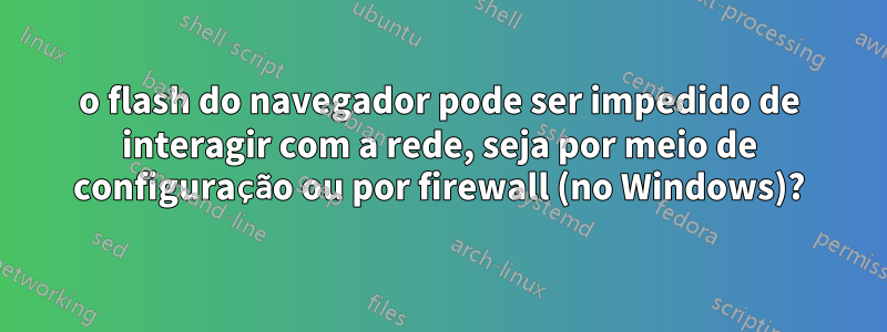 o flash do navegador pode ser impedido de interagir com a rede, seja por meio de configuração ou por firewall (no Windows)?