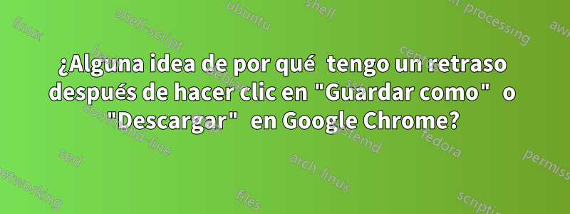 ¿Alguna idea de por qué tengo un retraso después de hacer clic en "Guardar como" o "Descargar" en Google Chrome?