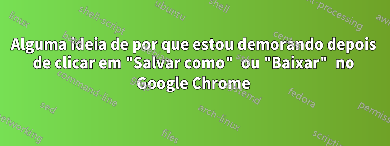 Alguma ideia de por que estou demorando depois de clicar em "Salvar como" ou "Baixar" no Google Chrome