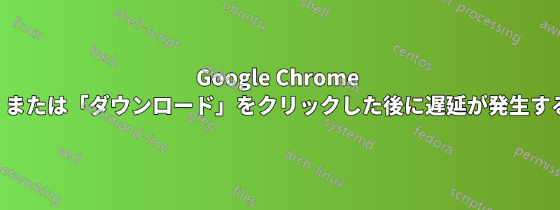 Google Chrome で「名前を付けて保存」または「ダウンロード」をクリックした後に遅延が発生する理由を教えてください