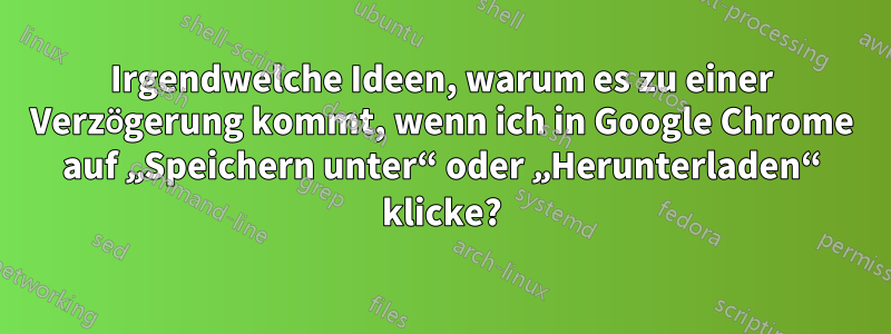 Irgendwelche Ideen, warum es zu einer Verzögerung kommt, wenn ich in Google Chrome auf „Speichern unter“ oder „Herunterladen“ klicke?