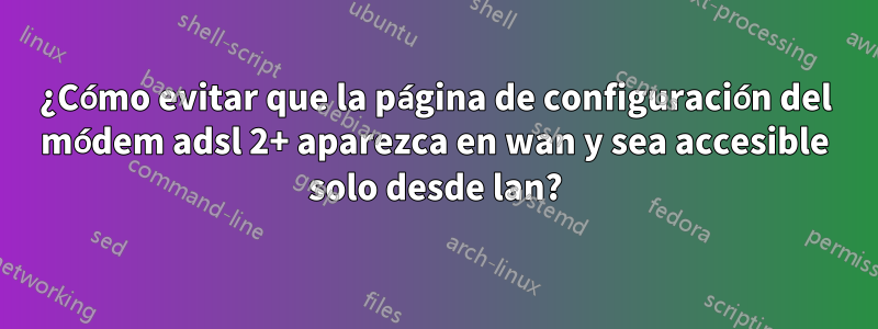 ¿Cómo evitar que la página de configuración del módem adsl 2+ aparezca en wan y sea accesible solo desde lan?