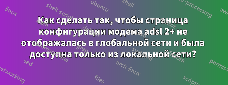 Как сделать так, чтобы страница конфигурации модема adsl 2+ не отображалась в глобальной сети и была доступна только из локальной сети?