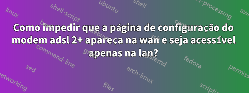 Como impedir que a página de configuração do modem adsl 2+ apareça na wan e seja acessível apenas na lan?