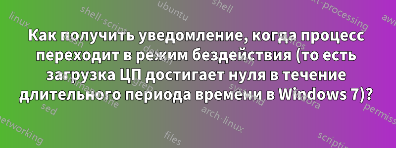 Как получить уведомление, когда процесс переходит в режим бездействия (то есть загрузка ЦП достигает нуля в течение длительного периода времени в Windows 7)?