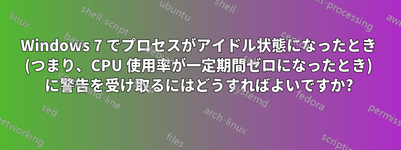 Windows 7 でプロセスがアイドル状態になったとき (つまり、CPU 使用率が一定期間ゼロになったとき) に警告を受け取るにはどうすればよいですか?