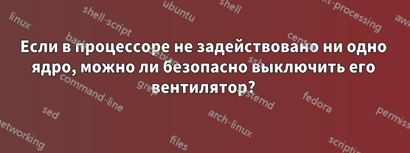 Если в процессоре не задействовано ни одно ядро, можно ли безопасно выключить его вентилятор?