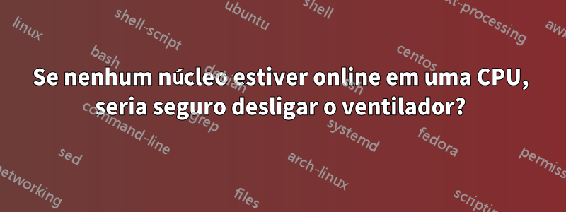 Se nenhum núcleo estiver online em uma CPU, seria seguro desligar o ventilador?