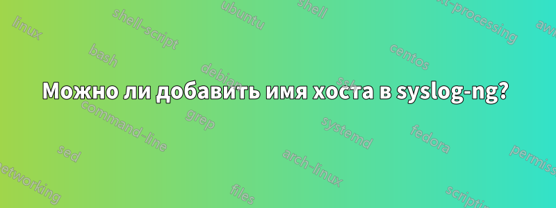 Можно ли добавить имя хоста в syslog-ng?