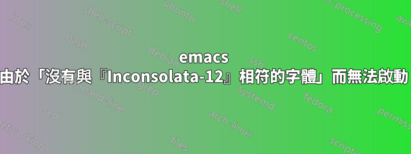 emacs 由於「沒有與『Inconsolata-12』相符的字體」而無法啟動