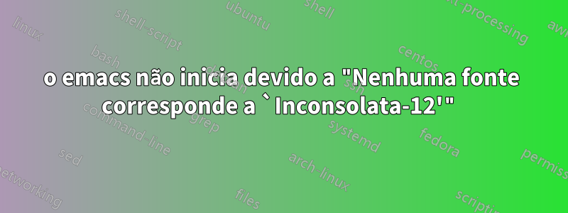 o emacs não inicia devido a "Nenhuma fonte corresponde a `Inconsolata-12'"