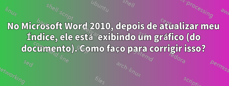 No Microsoft Word 2010, depois de atualizar meu Índice, ele está exibindo um gráfico (do documento). Como faço para corrigir isso?