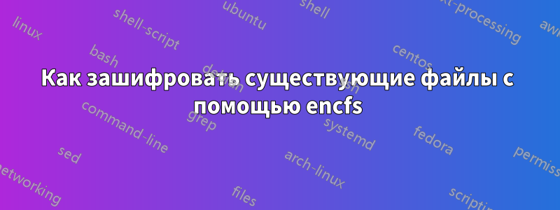 Как зашифровать существующие файлы с помощью encfs