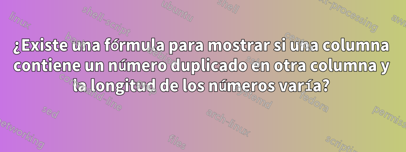 ¿Existe una fórmula para mostrar si una columna contiene un número duplicado en otra columna y la longitud de los números varía?