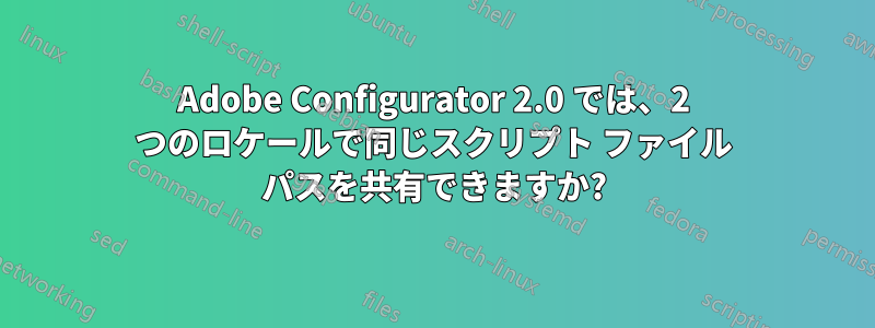 Adobe Configurator 2.0 では、2 つのロケールで同じスクリプト ファイル パスを共有できますか?