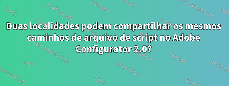 Duas localidades podem compartilhar os mesmos caminhos de arquivo de script no Adobe Configurator 2.0?