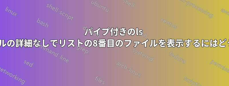 パイプ付きのls -lを使用して、ファイルの詳細なしでリストの8番目のファイルを表示するにはどうすればいいですか？