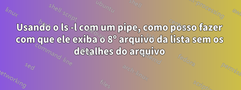 Usando o ls -l com um pipe, como posso fazer com que ele exiba o 8º arquivo da lista sem os detalhes do arquivo