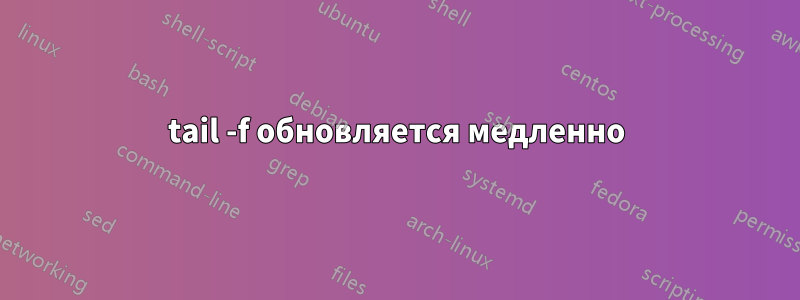 tail -f обновляется медленно