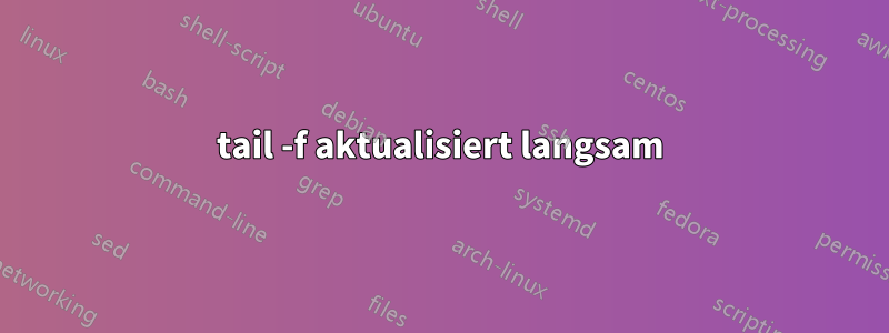 tail -f aktualisiert langsam