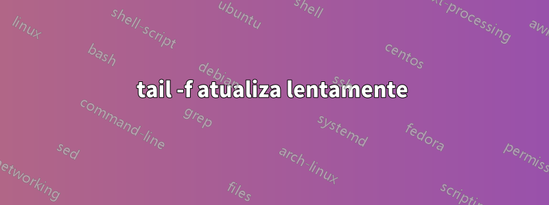 tail -f atualiza lentamente