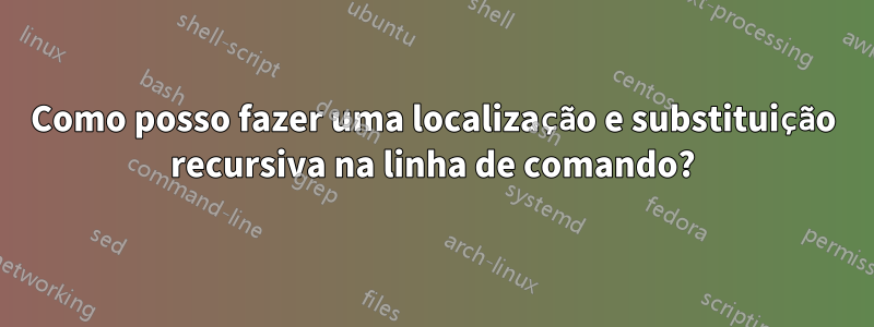 Como posso fazer uma localização e substituição recursiva na linha de comando?