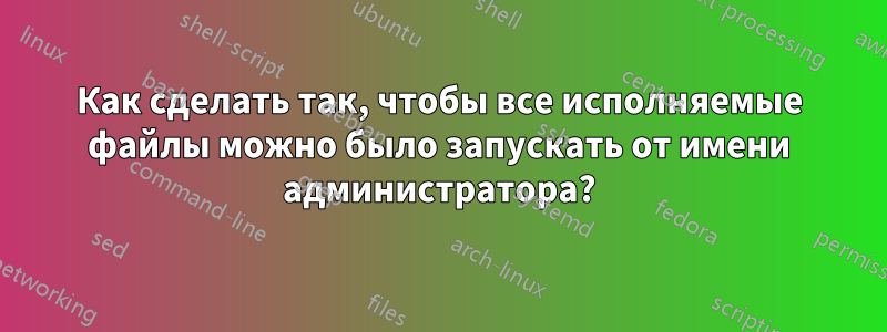 Как сделать так, чтобы все исполняемые файлы можно было запускать от имени администратора?