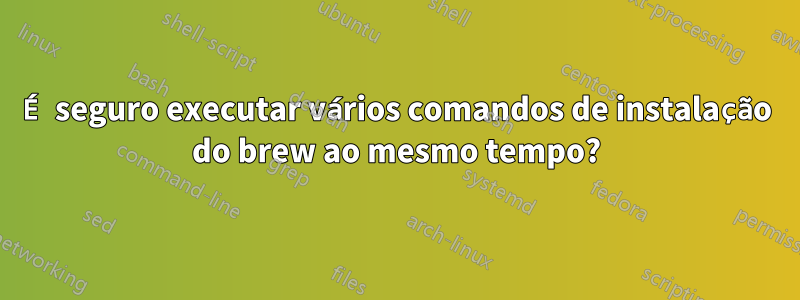 É seguro executar vários comandos de instalação do brew ao mesmo tempo?