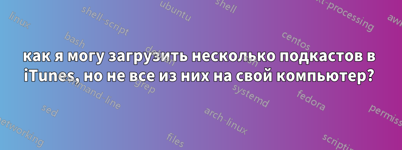 как я могу загрузить несколько подкастов в iTunes, но не все из них на свой компьютер?