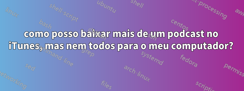 como posso baixar mais de um podcast no iTunes, mas nem todos para o meu computador?