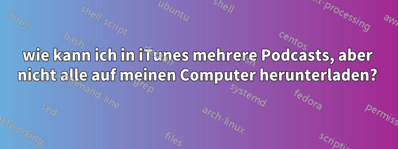 wie kann ich in iTunes mehrere Podcasts, aber nicht alle auf meinen Computer herunterladen?