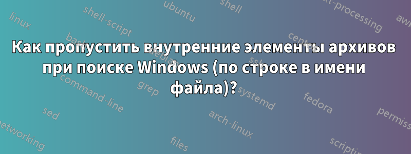 Как пропустить внутренние элементы архивов при поиске Windows (по строке в имени файла)?