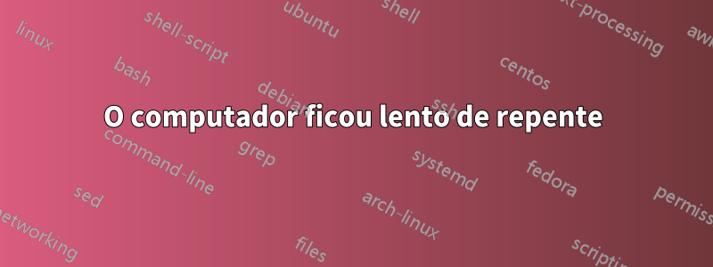 O computador ficou lento de repente