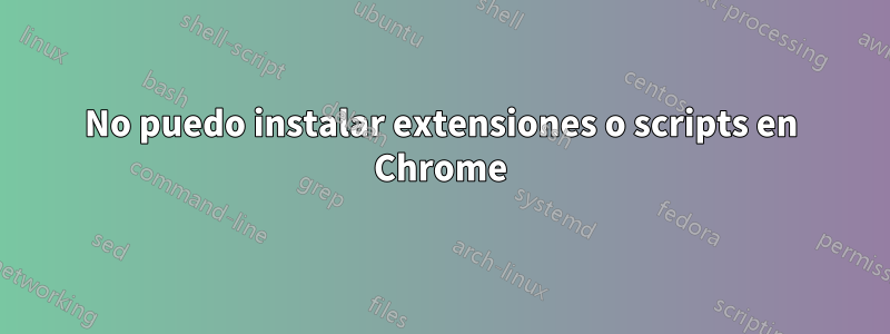 No puedo instalar extensiones o scripts en Chrome